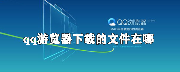 qq游覽器下載的文件在什么位置_下載的東西位置分享