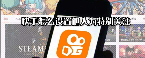 快手怎么設(shè)置他人為特別關(guān)注_設(shè)置他人為特別關(guān)注方式指南