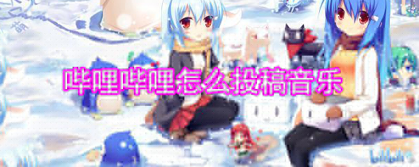 嗶哩嗶哩怎么投稿音樂_嗶哩嗶哩音樂投稿方法大全