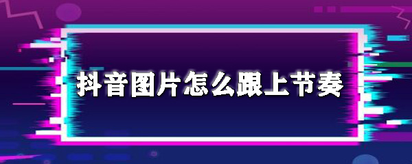 抖音圖片怎么跟上節奏_圖片跟上音樂節拍方法推薦