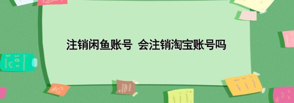 注銷閑魚賬號 會注銷淘寶賬號嗎